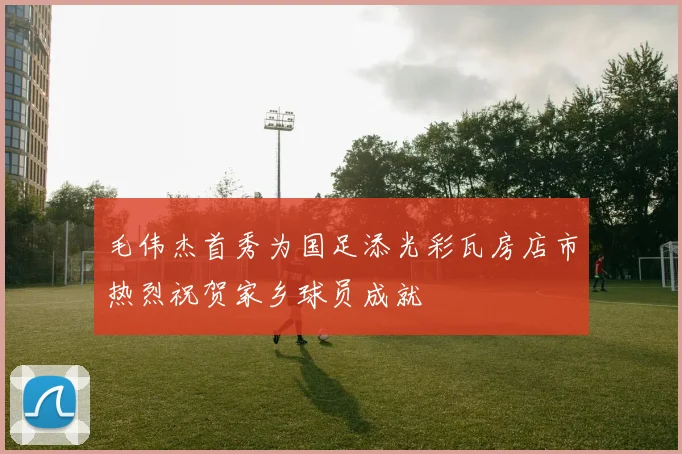 毛伟杰首秀为国足添光彩瓦房店市热烈祝贺家乡球员成就