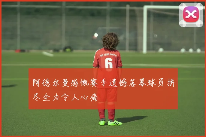 阿德尔曼感慨赛季遗憾落幕球员拼尽全力令人心痛