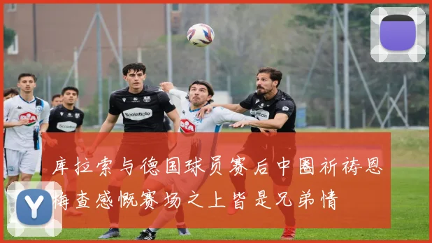 库拉索与德国球员赛后中圈祈祷恩梅查感慨赛场之上皆是兄弟情