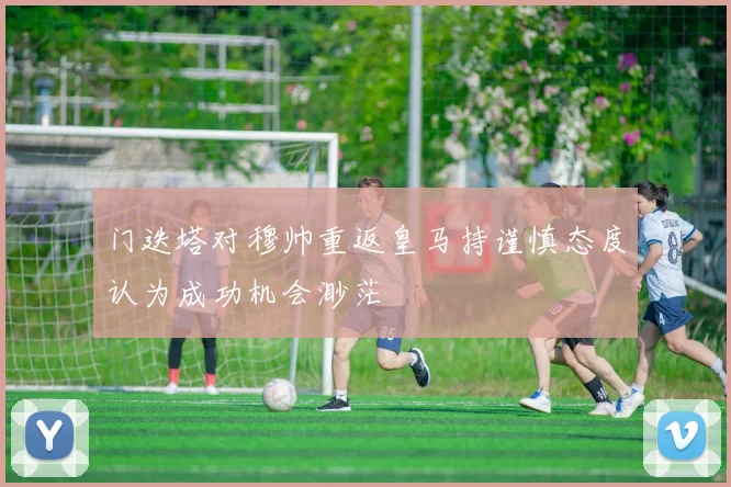 门迭塔对穆帅重返皇马持谨慎态度认为成功机会渺茫
