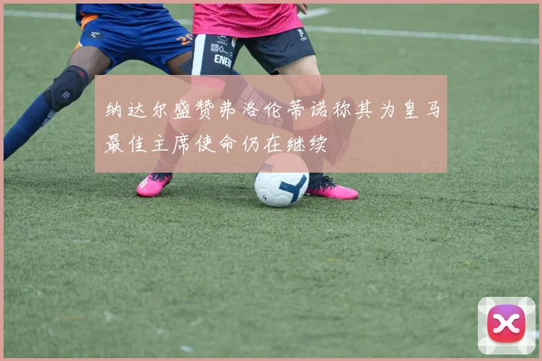 纳达尔盛赞弗洛伦蒂诺称其为皇马最佳主席使命仍在继续