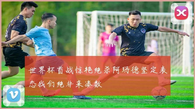 世界杯首战惊艳绝杀阿玛德坚定表态我们绝非来凑数