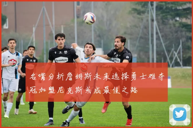 名嘴分析詹姆斯未来选择勇士难夺冠加盟尼克斯或成最佳之路