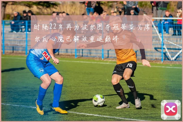 时隔22年再为波尔图夺冠蒂亚戈席尔瓦心魔已解放重返巅峰
