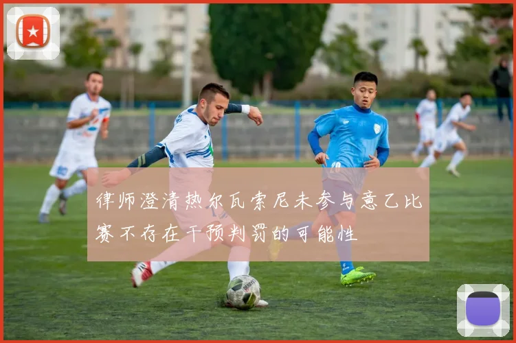 律师澄清热尔瓦索尼未参与意乙比赛不存在干预判罚的可能性