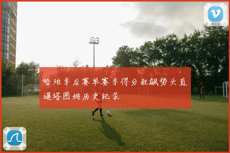 哈珀季后赛单赛季得分狂飙势头直逼塔图姆历史纪录