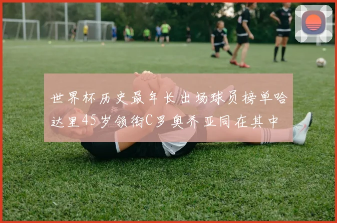 世界杯历史最年长出场球员榜单哈达里45岁领衔C罗奥乔亚同在其中