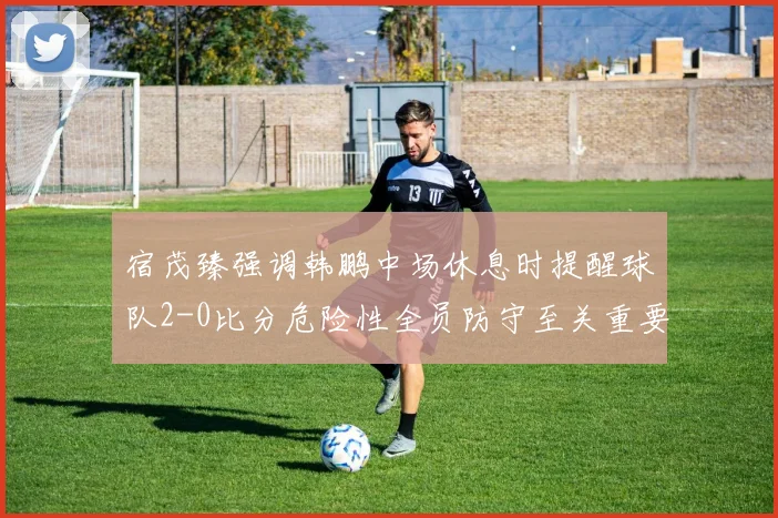 宿茂臻强调韩鹏中场休息时提醒球队2-0比分危险性全员防守至关重要