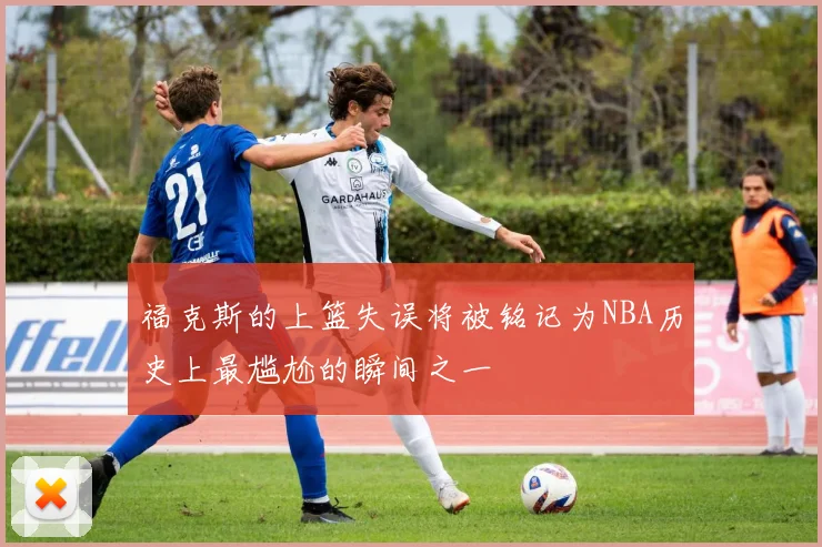 福克斯的上篮失误将被铭记为NBA历史上最尴尬的瞬间之一