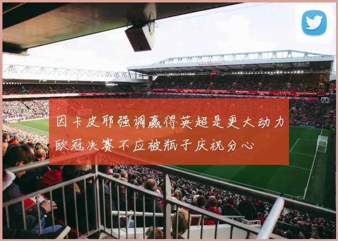 因卡皮耶强调赢得英超是更大动力欧冠决赛不应被瓶子庆祝分心