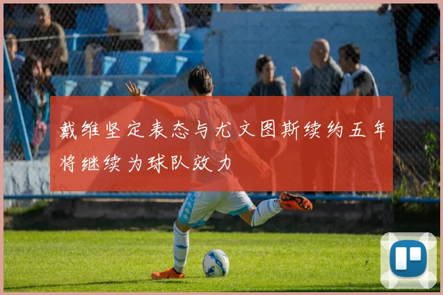 戴维坚定表态与尤文图斯续约五年将继续为球队效力